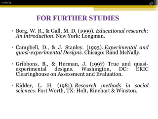 11/20/15
17
• Borg, W. R., & Gall, M. D. (1999). Educational research:
An introduction. New York: Longman.
• Campbell, D., & J. Stanley. (1993). Experimental and
quasi-experimental Designs. Chicago: Rand McNally.
• Gribbons, B., & Herman, J. (1997) True and quasi-
experimental designs. Washington, DC: ERIC
Clearinghouse on Assessment and Evaluation.
• Kidder, L. H. (1981). Research methods in social
sciences. Fort Worth, TX: Holt, Rinehart & Winston.
 