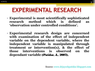 • Experimental is most scientifically sophisticated
research method which is defined as
‘observation under controlled conditions’.
• Experimental research design are concerned
with examination of the effect of independent
variable on the dependent variable, where the
independent variable is manipulated through
treatment or intervention(s), & the effect of
those interventions is observed on the
dependant variable (Patidar, J., 2007).
11/20/15
3
Source: www.drjayeshpatidar.blogspot.com
 