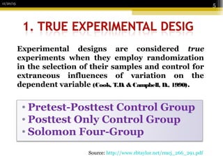 • Pretest-Posttest Control Group
• Posttest Only Control Group
• Solomon Four-Group
11/20/15
5
Experimental designs are considered true
experiments when they employ randomization
in the selection of their samples and control for
extraneous influences of variation on the
dependent variable (Cook, T.D. & Campbell, D., 1990).
Source: http://www.rbtaylor.net/rmcj_266_291.pdf
 