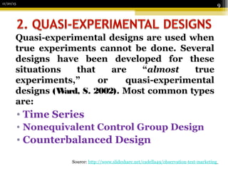 11/20/15
9
Source: http://www.slideshare.net/cadella49/observation-test-marketing
Quasi-experimental designs are used when
true experiments cannot be done. Several
designs have been developed for these
situations that are “almost true
experiments,” or quasi-experimental
designs (Ward, S. 2002). Most common types
are:
• Time Series
• Nonequivalent Control Group Design
• Counterbalanced Design
 