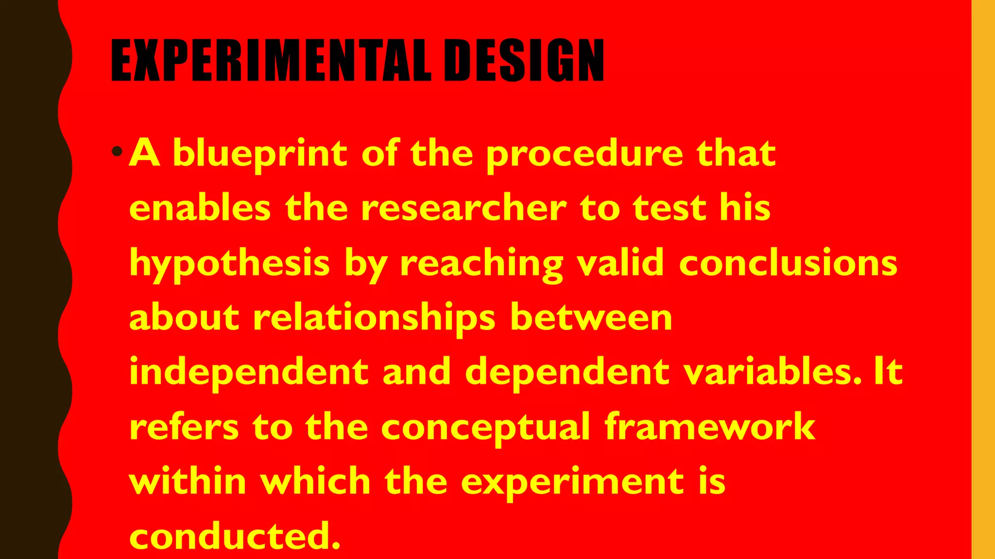 EXPERIMENTAL DESIGN
•A blueprint of the procedure that
enables the researcher to test his
hypothesis by reaching valid conclusions
about relationships between
independent and dependent variables. It
refers to the conceptual framework
within which the experiment is
conducted.
 