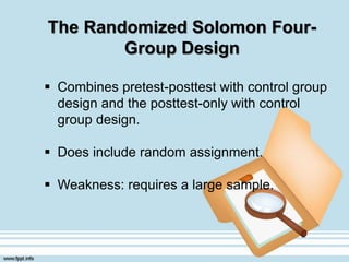 The Randomized Solomon Four-
Group Design
 Combines pretest-posttest with control group
design and the posttest-only with control
group design.
 Does include random assignment.
 Weakness: requires a large sample.
 
