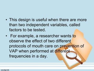 • This design is useful when there are more
than two independent variables, called
factors to be tested.
• For example, a researcher wants to
observe the effect of two different
protocols of mouth care on prevention of
VAP when performed at different
frequencies in a day.
 