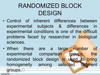 RANDOMIZED BLOCK
DESIGN
• Control of inherent differences between
experimental subjects & differences in
experimental conditions is one of the difficult
problems faced by researcher in biological
sciences.
• When there are a large number of
experimental comparison groups, the
randomized block design is used to bring
homogeneity among selected different
groups.
 