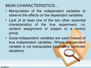 MAIN CHARACTERISTICS…
• Manipulation of the independent variables to
observe the effects on the dependant variables.
• Lack of at least one of the two other essential
characteristics of the true experiment, i.e.
random assignment of subject or a control
group.
• Quasi-independent variables are used instead of
true independent variables. Where independent
variable is not manipulates incomplete controller
situations.
 