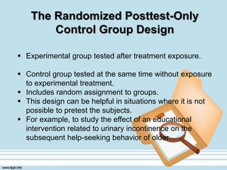 The Randomized Posttest-Only
Control Group Design
 Experimental group tested after treatment exposure.
 Control group tested at the same time without exposure
to experimental treatment.
 Includes random assignment to groups.
 This design can be helpful in situations where it is not
possible to pretest the subjects.
 For example, to study the effect of an educational
intervention related to urinary incontinence on the
subsequent help-seeking behavior of older
 