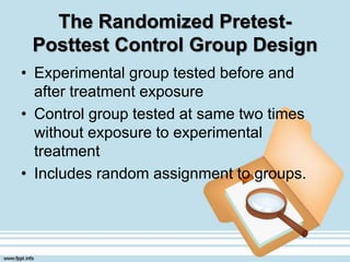 The Randomized Pretest-
Posttest Control Group Design
• Experimental group tested before and
after treatment exposure
• Control group tested at same two times
without exposure to experimental
treatment
• Includes random assignment to groups.
 