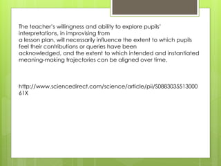 The teacher’s willingness and ability to explore pupils’ 
interpretations, in improvising from 
a lesson plan, will necessarily influence the extent to which pupils 
feel their contributions or queries have been 
acknowledged, and the extent to which intended and instantiated 
meaning-making trajectories can be aligned over time. 
http://www.sciencedirect.com/science/article/pii/S0883035513000 
61X 
