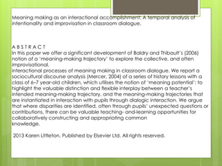 Meaning making as an interactional accomplishment: A temporal analysis of 
intentionality and improvisation in classroom dialogue. 
A B S T R A C T 
In this paper we offer a significant development of Baldry and Thibault’s (2006) 
notion of a ‘meaning-making trajectory’ to explore the collective, and often 
improvisational, 
interactional processes of meaning making in classroom dialogue. We report a 
sociocultural discourse analysis (Mercer, 2004) of a series of history lessons with a 
class of 6–7 year-old children, which utilises the notion of ‘meaning potential’: to 
highlight the valuable distinction and flexible interplay between a teacher’s 
intended meaning-making trajectory, and the meaning-making trajectories that 
are instantiated in interaction with pupils through dialogic interaction. We argue 
that where disparities are identified, often through pupils’ unexpected questions or 
contributions, there can be valuable teaching- and-learning opportunities for 
collaboratively constructing and appropriating common 
knowledge. 
2013 Karen Littleton. Published by Elsevier Ltd. All rights reserved. 
 