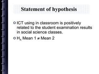 Statement of hypothesis  ICT  using in classroom is positively related to the  student examination result s  in social science classes . H A  Mean 1    Mean 2 