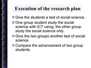 Execution of the research plan Give the students a test of social science. One group student study the social science with ICT using; the other group study the social science only. Give the two groups another test of social science. Compare the advancement of two group students. 