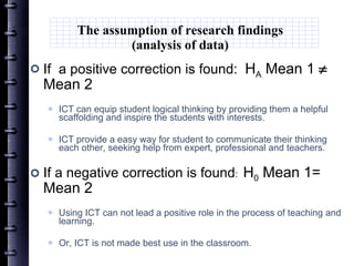 The assumption of research findings (analysis of data) If  a positive correction is found:  H A  Mean 1    Mean 2 ICT can  equip  student logical thinking by providing them a helpful scaffolding  and inspire the students with interests.   ICT provide a easy way for student to communicate their thinking each other, seeking help from expert, professional and teachers. If a negative correction is found :  H 0  Mean 1= Mean 2 Using ICT can not lead a positive role in the process of teaching and learning. Or, ICT is not made best use in the classroom. 
