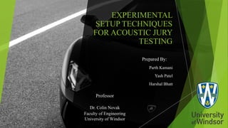 EXPERIMENTAL
SETUP TECHNIQUES
FOR ACOUSTIC JURY
TESTING
Prepared By:
Parth Kamani
Yash Patel
Harshal Bhatt
Professor
Dr. Colin Novak
Faculty of Engineering
University of Windsor
 