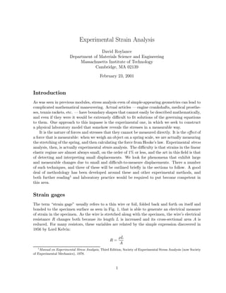 Experimental Strain Analysis
David Roylance
Department of Materials Science and Engineering
Massachusetts Institute of Technology
Cambridge, MA 02139
February 23, 2001

Introduction
As was seen in previous modules, stress analysis even of simple-appearing geometries can lead to
complicated mathematical maneuvering. Actual articles — engine crankshafts, medical prostheses, tennis rackets, etc. — have boundary shapes that cannot easily be described mathematically,
and even if they were it would be extremely diﬃcult to ﬁt solutions of the governing equations
to them. One approach to this impasse is the experimental one, in which we seek to construct
a physical laboratory model that somehow reveals the stresses in a measurable way.
It is the nature of forces and stresses that they cannot be measured directly. It is the eﬀect of
a force that is measurable: when we weigh an object on a spring scale, we are actually measuring
the stretching of the spring, and then calculating the force from Hooke’s law. Experimental stress
analysis, then, is actually experimental strain analysis. The diﬃculty is that strains in the linear
elastic regime are almost always small, on the order of 1% or less, and the art in this ﬁeld is that
of detecting and interpreting small displacements. We look for phenomena that exhibit large
and measurable changes due to small and diﬃcult-to-measure displacements. There a number
of such techniques, and three of these will be outlined brieﬂy in the sections to follow. A good
deal of methodology has been developed around these and other experimental methods, and
both further reading1 and laboratory practice would be required to put become competent in
this area.

Strain gages
The term “strain gage” usually refers to a thin wire or foil, folded back and forth on itself and
bonded to the specimen surface as seen in Fig. 1, that is able to generate an electrical measure
of strain in the specimen. As the wire is stretched along with the specimen, the wire’s electrical
resistance R changes both because its length L is increased and its cross-sectional area A is
reduced. For many resistors, these variables are related by the simple expression discovered in
1856 by Lord Kelvin:
R=
1

ρL
A

Manual on Experimental Stress Analysis, Third Edition, Society of Experimental Stress Analysis (now Society
of Experimental Mechanics), 1978.

1

 