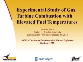 Experimental Study of Gas
Turbine Combustion with
Elevated Fuel Temperatures
Heather Wiest
Region H – Purdue University
Lightning Talk – Thursday, October 24, 2013
WE13 – The Annual Conference for Women Engineers
Baltimore, MD
 
