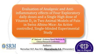 Evaluation of Analgesic and Anti-
inflammatory effects of Four Exploratory
daily doses and a Single High dose of
Vitamin D3 in Two Animal Models of Pain
in Swiss Albino Mice: An Active
controlled, Single-blinded Experimental
Study
Authors:
Nerurkar R.P., Rao K.S., Dhorajiwala S.S. (Presenter)
 