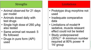 What other studies shows?
09-02-2023 18
Similarities in hot
plate test9
+ve control in both
studies showed
maximum analgesic
effect
60 µ/kg consistently
showed significant
analgesic effect
Positive control-
maximum analgesic
effect
Differences in hot
plate test
Effect of morphine
consistently high
throughout, tramadol
maximum effect at 30
minutes.
Same day hot plate
test repeated at 4
time intervals.-David
et al.
Acute dose study-
David et al.
 Similar studies evaluating analgesic and anti-inflammatory properties by David et. al 9,10 using hot plate, tail flick,
tail pinch and acetic acid induced writhing tests with contrasting and inconclusive findings
Similarities in
writhing test10
Positive control-
maximum
analgesic effect
60 µ/kg:
significant
analgesic effect
Differences
One additional
parameter-
Duration of each
writhe- David et al
Parameters
assessed over 45
minutes of
observation
Morphine tested-
David et al
Other groups -
significant
analgesic effect-
Our study
15 and 30 µ/kg:
pain inducing
effect-- Our study
 