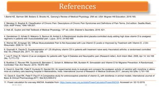 1.Barret KE. Barman SM. Boitano S. Brooks HL. Ganong’s Review of Medical Physiology. 25th ed. USA: Mcgraw Hill Education; 2016:165.
2. Merskey H. Bogduk N. Classification of Chronic Pain: Descriptions of Chronic Pain Syndromes and Definitions of Pain Terms. 2nd edition. Seattle,Wash,
USA: IASP Press; 1994:199-207.
3. Hall JE. Guyton and Hall Textbook of Medical Physiology. 13th ed. USA: Elsevier’s Saunders; 2016: 621.
4. Gendelman O, Itzhaki D, Makarov S, Bennun M, Amital H. A Randomized double-blind placebo-controlled study adding high dose vitamin D to analgesic
regimens in patients with musculoskeletal pain. Lupus. 2015; 24:483-489
5. Warner AE, Arnspiger SA. Diffuse Musculoskeletal Pain Is Not Associated with Low Vitamin D Levels or Improved by Treatment with Vitamin D. J Clin
Rheumatol. 2008;14: 12–16
6. Gopinath K, Danda D. Supplementation of 1,25 dihydroxy vitamin D3 in patients with treatment naive early rheumatoid arthritis: a randomised controlled
trial. Int J Rheum Dis. 2011; 14: 332–339.
7. Lee P, Chen R. Vitamin D as an analgesic for patients with Type II Diabetes and Neuropathic pain (Research letter). Arch Intern Med. 2008, Apr 14; Vol 168
(No. 7):771-772
8. Buettner C, Reuven RN, Suzanne B, Bernstein C, Schain A, Mittleman MA, Burstein R. Simvastatin and Vitamin D for Migraine Prevention: A Randomized,
Controlled Trial. Ann Neurol. 2015; 78:970–981
9. David A, Goel RK, Patel P, Kunkolol R, Nandal DH. An experimental study to evaluate and compare the analgesic activity of calcitriol with morphine in albino
mice at a tertiary care teaching hospital in Maharashtra, India. International Journal of Research in Medical Sciences.2017, January;Vol 5(No.1):191-195
10. David A, Goel RK, Patel P, Paul P. A Comparative study for antinociceptive potential of vitamin D3 with diclofenac in animal models. International Journal of
Basic & Clinical Pharmacology.2017, Mar;6(3):608-612
11. Power calculation for one-way ANOVA. Available from: https://www.masc.org.au/stats/PowerCalculator/PowerANOVA. Accessed on: 02-12-2019.
09-02-2023 20
References
 