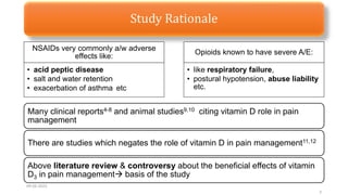 Study Rationale
09-02-2023
3
NSAIDs very commonly a/w adverse
effects like:
• acid peptic disease
• salt and water retention
• exacerbation of asthma etc
Opioids known to have severe A/E:
• like respiratory failure,
• postural hypotension, abuse liability
etc.
Many clinical reports4-8 and animal studies9,10 citing vitamin D role in pain
management
There are studies which negates the role of vitamin D in pain management11,12
Above literature review & controversy about the beneficial effects of vitamin
D3 in pain management basis of the study
 