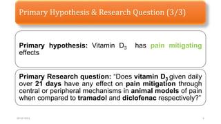 Primary Hypothesis & Research Question (3/3)
Primary hypothesis: Vitamin D3 has pain mitigating
effects
Primary Research question: “Does vitamin D3 given daily
over 21 days have any effect on pain mitigation through
central or peripheral mechanisms in animal models of pain
when compared to tramadol and diclofenac respectively?”
09-02-2023 4
 