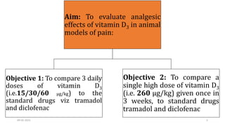 Aim: To evaluate analgesic
effects of vitamin D3 in animal
models of pain:
Objective 1: To compare 3 daily
doses of vitamin D3
(i.e.15/30/60 µg/kg) to the
standard drugs viz tramadol
and diclofenac
Objective 2: To compare a
single high dose of vitamin D3
(i.e. 260 µg/kg) given once in
3 weeks, to standard drugs
tramadol and diclofenac
09-02-2023 5
 