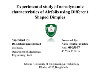 Experimental study of aerodynamic
characteristics of Airfoils using Different
Shaped Dimples

Supervised By:
Dr. Mohammad Mashud
Professor,
Department of Mechanical
Engineering, kuet.

Presented By:
Name : Rubiat mustak
Roll: 0905097
4th Year 1st Term

Khulna University of Engineering & Technology
Khulna -9203,Bangladesh

 