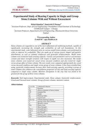 HBRP Publication Page 1-22 2023. All Rights Reserved Page 1
Journal of Advances in Geotechnical Engineering
Volume 6 Issue 1
DOI: https://doi.org/10.5281/zenodo.7736100
Experimental Study of Bearing Capacity in Single and Group
Stone Columns With and Without Encasement
Mehul Katakiya1
, Samirsinh P Parmar2
1
Assistant Professor, Dept. of Civil Engineering, Chandubhai S Patel Institute of Technology,
CHARUSAT Campus – Changa.
2
Assistant Professor, Department of Civil Engineering, Dharmasinh Desai University,
Nadiad.
*Corresponding Author
E-mail Id: - spp.cl@ddu.ac.in
ABSTRACT
Stone columns are regarded as one of the most influential soil-stabilizing methods, capable of
significantly increasing the strength and workability of soft soil foundations. In this
experimental study, some laboratory tests on various model stone columns were performed in
order to improve its workability. They are made up of various gravel shapes and particle
distributions, as well as columns reinforced with geotextile reinforcements. Model stone
column were tested for load carrying capacity. Various soil parameters such as soil moisture
content and shear strength variation with respect to depth was also measured. The model
stone columns were tested for cased versus uncased condition and also tested for single
versus group effect of stone column. The test results were compared appropriately for cased
versus uncased condition and single versus group of stone columns. It has been revealed that
using, geotextile reinforcements increase their load-carrying capacity, providing a group of
stone columns also enhances the consolidation properties of clay and load carrying capacity
compared to single stone column. Moisture dissipation in the clay bed was found to be
greatest for the group of three stone columns.
Keywords: Soil improvement, Experimental study, Stone column, Geotextile reinforcement,
Cased and Uncased stone columns, Group of stone columns, moisture content.
Abbreviations:
Cu or Su Undrained Cohesion
D Diameter
De effective diameter of stone column
GP Granular Pile
H Height
Ip Plasticity Index
LL Liquid Limit
Qu or Q Ultimate Bearing Capacity
S spacing of the stone columns
w Moisture content
Wp Plastic Limit
ξ Shear Strength
GG-1 Geo-grid type-1
GG-2 Geo-grid type-2
GT Geo-Textile
OSC Ordinary stone column (without casing)
ESC Encased Stone column
 