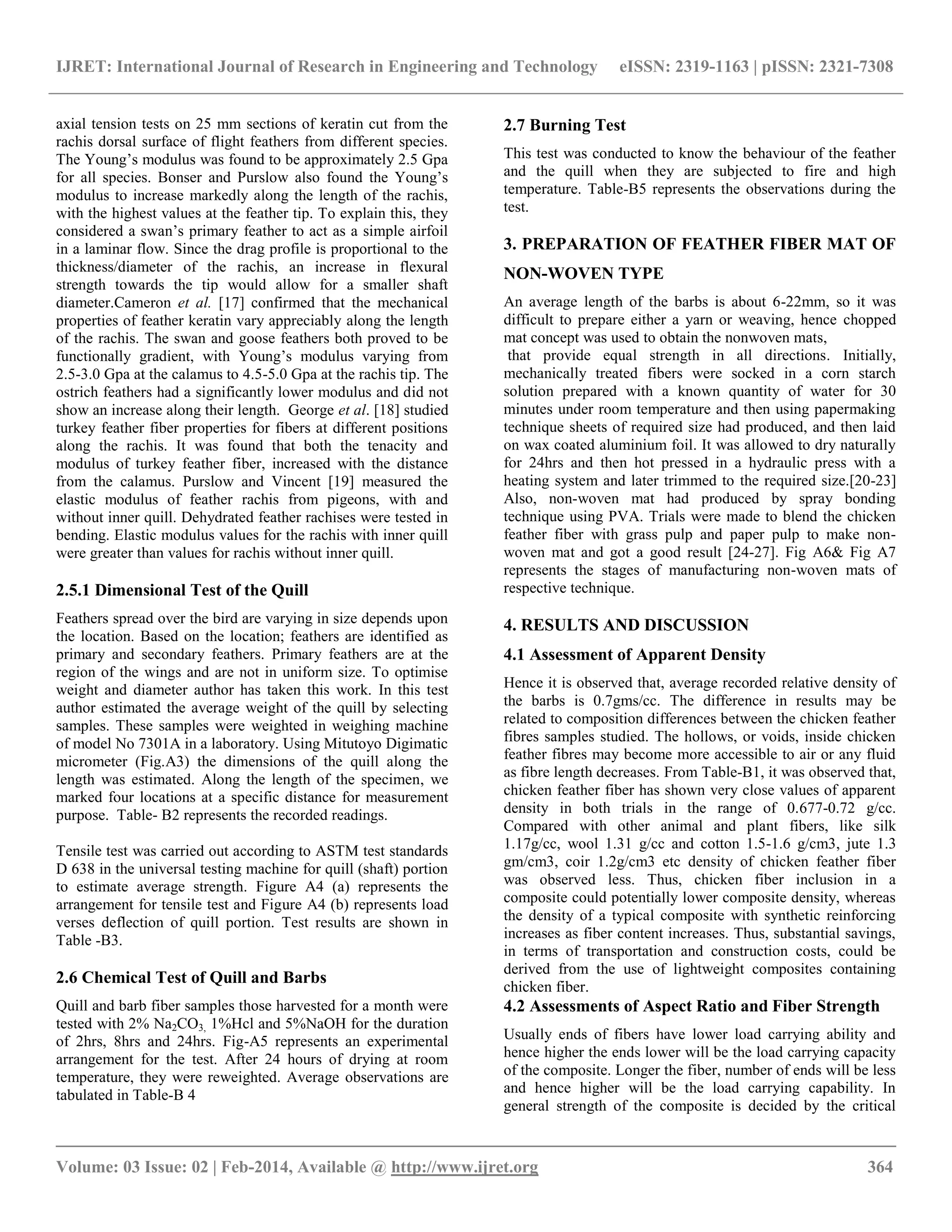 IJRET: International Journal of Research in Engineering and Technology eISSN: 2319-1163 | pISSN: 2321-7308
__________________________________________________________________________________________
Volume: 03 Issue: 02 | Feb-2014, Available @ http://www.ijret.org 364
axial tension tests on 25 mm sections of keratin cut from the
rachis dorsal surface of flight feathers from different species.
The Young‟s modulus was found to be approximately 2.5 Gpa
for all species. Bonser and Purslow also found the Young‟s
modulus to increase markedly along the length of the rachis,
with the highest values at the feather tip. To explain this, they
considered a swan‟s primary feather to act as a simple airfoil
in a laminar flow. Since the drag profile is proportional to the
thickness/diameter of the rachis, an increase in flexural
strength towards the tip would allow for a smaller shaft
diameter.Cameron et al. [17] confirmed that the mechanical
properties of feather keratin vary appreciably along the length
of the rachis. The swan and goose feathers both proved to be
functionally gradient, with Young‟s modulus varying from
2.5-3.0 Gpa at the calamus to 4.5-5.0 Gpa at the rachis tip. The
ostrich feathers had a significantly lower modulus and did not
show an increase along their length. George et al. [18] studied
turkey feather fiber properties for fibers at different positions
along the rachis. It was found that both the tenacity and
modulus of turkey feather fiber, increased with the distance
from the calamus. Purslow and Vincent [19] measured the
elastic modulus of feather rachis from pigeons, with and
without inner quill. Dehydrated feather rachises were tested in
bending. Elastic modulus values for the rachis with inner quill
were greater than values for rachis without inner quill.
2.5.1 Dimensional Test of the Quill
Feathers spread over the bird are varying in size depends upon
the location. Based on the location; feathers are identified as
primary and secondary feathers. Primary feathers are at the
region of the wings and are not in uniform size. To optimise
weight and diameter author has taken this work. In this test
author estimated the average weight of the quill by selecting
samples. These samples were weighted in weighing machine
of model No 7301A in a laboratory. Using Mitutoyo Digimatic
micrometer (Fig.A3) the dimensions of the quill along the
length was estimated. Along the length of the specimen, we
marked four locations at a specific distance for measurement
purpose. Table- B2 represents the recorded readings.
Tensile test was carried out according to ASTM test standards
D 638 in the universal testing machine for quill (shaft) portion
to estimate average strength. Figure A4 (a) represents the
arrangement for tensile test and Figure A4 (b) represents load
verses deflection of quill portion. Test results are shown in
Table -B3.
2.6 Chemical Test of Quill and Barbs
Quill and barb fiber samples those harvested for a month were
tested with 2% Na2CO3, 1%Hcl and 5%NaOH for the duration
of 2hrs, 8hrs and 24hrs. Fig-A5 represents an experimental
arrangement for the test. After 24 hours of drying at room
temperature, they were reweighted. Average observations are
tabulated in Table-B 4
2.7 Burning Test
This test was conducted to know the behaviour of the feather
and the quill when they are subjected to fire and high
temperature. Table-B5 represents the observations during the
test.
3. PREPARATION OF FEATHER FIBER MAT OF
NON-WOVEN TYPE
An average length of the barbs is about 6-22mm, so it was
difficult to prepare either a yarn or weaving, hence chopped
mat concept was used to obtain the nonwoven mats,
that provide equal strength in all directions. Initially,
mechanically treated fibers were socked in a corn starch
solution prepared with a known quantity of water for 30
minutes under room temperature and then using papermaking
technique sheets of required size had produced, and then laid
on wax coated aluminium foil. It was allowed to dry naturally
for 24hrs and then hot pressed in a hydraulic press with a
heating system and later trimmed to the required size.[20-23]
Also, non-woven mat had produced by spray bonding
technique using PVA. Trials were made to blend the chicken
feather fiber with grass pulp and paper pulp to make non-
woven mat and got a good result [24-27]. Fig A6& Fig A7
represents the stages of manufacturing non-woven mats of
respective technique.
4. RESULTS AND DISCUSSION
4.1 Assessment of Apparent Density
Hence it is observed that, average recorded relative density of
the barbs is 0.7gms/cc. The difference in results may be
related to composition differences between the chicken feather
fibres samples studied. The hollows, or voids, inside chicken
feather fibres may become more accessible to air or any fluid
as fibre length decreases. From Table-B1, it was observed that,
chicken feather fiber has shown very close values of apparent
density in both trials in the range of 0.677-0.72 g/cc.
Compared with other animal and plant fibers, like silk
1.17g/cc, wool 1.31 g/cc and cotton 1.5-1.6 g/cm3, jute 1.3
gm/cm3, coir 1.2g/cm3 etc density of chicken feather fiber
was observed less. Thus, chicken fiber inclusion in a
composite could potentially lower composite density, whereas
the density of a typical composite with synthetic reinforcing
increases as fiber content increases. Thus, substantial savings,
in terms of transportation and construction costs, could be
derived from the use of lightweight composites containing
chicken fiber.
4.2 Assessments of Aspect Ratio and Fiber Strength
Usually ends of fibers have lower load carrying ability and
hence higher the ends lower will be the load carrying capacity
of the composite. Longer the fiber, number of ends will be less
and hence higher will be the load carrying capability. In
general strength of the composite is decided by the critical
 