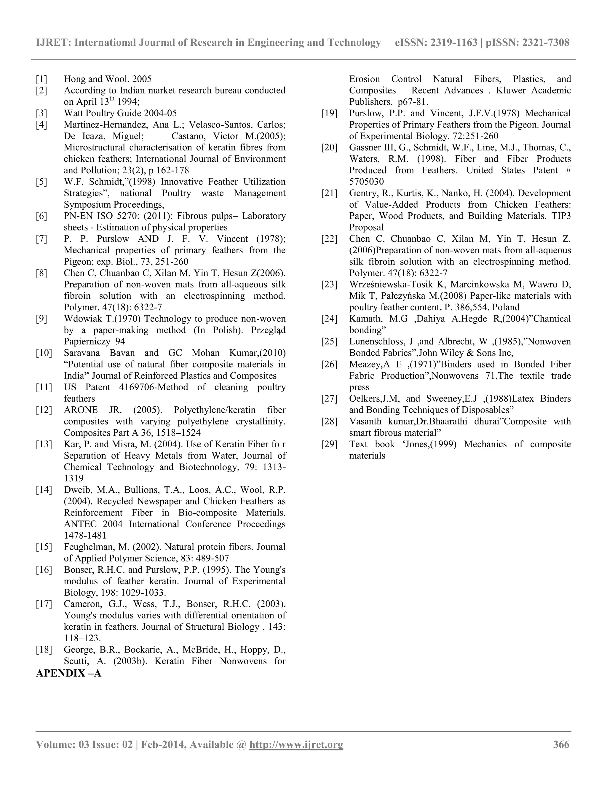 IJRET: International Journal of Research in Engineering and Technology eISSN: 2319-1163 | pISSN: 2321-7308
__________________________________________________________________________________________
Volume: 03 Issue: 02 | Feb-2014, Available @ http://www.ijret.org 366
[1] Hong and Wool, 2005
[2] According to Indian market research bureau conducted
on April 13th
1994;
[3] Watt Poultry Guide 2004-05
[4] Martinez-Hernandez, Ana L.; Velasco-Santos, Carlos;
De Icaza, Miguel; Castano, Victor M.(2005);
Microstructural characterisation of keratin fibres from
chicken feathers; International Journal of Environment
and Pollution; 23(2), p 162-178
[5] W.F. Schmidt,”(1998) Innovative Feather Utilization
Strategies”, national Poultry waste Management
Symposium Proceedings,
[6] PN-EN ISO 5270: (2011): Fibrous pulps– Laboratory
sheets - Estimation of physical properties
[7] P. P. Purslow AND J. F. V. Vincent (1978);
Mechanical properties of primary feathers from the
Pigeon; exp. Biol., 73, 251-260
[8] Chen C, Chuanbao C, Xilan M, Yin T, Hesun Z(2006).
Preparation of non-woven mats from all-aqueous silk
fibroin solution with an electrospinning method.
Polymer. 47(18): 6322-7
[9] Wdowiak T.(1970) Technology to produce non-woven
by a paper-making method (In Polish). Przegląd
Papierniczy 94
[10] Saravana Bavan and GC Mohan Kumar,(2010)
“Potential use of natural fiber composite materials in
India” Journal of Reinforced Plastics and Composites
[11] US Patent 4169706-Method of cleaning poultry
feathers
[12] ARONE JR. (2005). Polyethylene/keratin fiber
composites with varying polyethylene crystallinity.
Composites Part A 36, 1518–1524
[13] Kar, P. and Misra, M. (2004). Use of Keratin Fiber fo r
Separation of Heavy Metals from Water, Journal of
Chemical Technology and Biotechnology, 79: 1313-
1319
[14] Dweib, M.A., Bullions, T.A., Loos, A.C., Wool, R.P.
(2004). Recycled Newspaper and Chicken Feathers as
Reinforcement Fiber in Bio-composite Materials.
ANTEC 2004 International Conference Proceedings
1478-1481
[15] Feughelman, M. (2002). Natural protein fibers. Journal
of Applied Polymer Science, 83: 489-507
[16] Bonser, R.H.C. and Purslow, P.P. (1995). The Young's
modulus of feather keratin. Journal of Experimental
Biology, 198: 1029-1033.
[17] Cameron, G.J., Wess, T.J., Bonser, R.H.C. (2003).
Young's modulus varies with differential orientation of
keratin in feathers. Journal of Structural Biology , 143:
118–123.
[18] George, B.R., Bockarie, A., McBride, H., Hoppy, D.,
Scutti, A. (2003b). Keratin Fiber Nonwovens for
Erosion Control Natural Fibers, Plastics, and
Composites – Recent Advances . Kluwer Academic
Publishers. p67-81.
[19] Purslow, P.P. and Vincent, J.F.V.(1978) Mechanical
Properties of Primary Feathers from the Pigeon. Journal
of Experimental Biology. 72:251-260
[20] Gassner III, G., Schmidt, W.F., Line, M.J., Thomas, C.,
Waters, R.M. (1998). Fiber and Fiber Products
Produced from Feathers. United States Patent #
5705030
[21] Gentry, R., Kurtis, K., Nanko, H. (2004). Development
of Value-Added Products from Chicken Feathers:
Paper, Wood Products, and Building Materials. TIP3
Proposal
[22] Chen C, Chuanbao C, Xilan M, Yin T, Hesun Z.
(2006)Preparation of non-woven mats from all-aqueous
silk fibroin solution with an electrospinning method.
Polymer. 47(18): 6322-7
[23] Wrześniewska-Tosik K, Marcinkowska M, Wawro D,
Mik T, Pałczyńska M.(2008) Paper-like materials with
poultry feather content. P. 386,554. Poland
[24] Kamath, M.G ,Dahiya A,Hegde R,(2004)”Chamical
bonding”
[25] Lunenschloss, J ,and Albrecht, W ,(1985),”Nonwoven
Bonded Fabrics”,John Wiley & Sons Inc,
[26] Meazey,A E ,(1971)”Binders used in Bonded Fiber
Fabric Production”,Nonwovens 71,The textile trade
press
[27] Oelkers,J.M, and Sweeney,E.J ,(1988)Latex Binders
and Bonding Techniques of Disposables”
[28] Vasanth kumar,Dr.Bhaarathi dhurai”Composite with
smart fibrous material”
[29] Text book „Jones,(1999) Mechanics of composite
materials
APENDIX –A
 