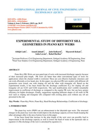International Journal of Civil Engineering and Technology (IJCIET), ISSN 0976 – 6308 (Print),
ISSN 0976 – 6316(Online), Volume 6, Issue 2, February (2015), pp. 30-37 © IAEME
30
EXPERIMENTAL STUDY OF DIFFERENT SILL
GEOMETRIES IN PIANO KEY WEIRS
Abhijit Lade1
, Anand Jaltade2
, Jatin Kulkarni2
, Mayuresh Kokate2
,
Anita Lavate2
, Rahul Harihar2
1
Assistant Professor, Civil Engineering Department, Sinhgad Academy Of Engineering, Pune
2
Final Year Student, Civil Engineering Department, Sinhgad Academy of Engineering, Pune
ABSTRACT
Piano Key (PK) Weirs are non gated type of weirs with increased discharge capacity because
of their increased plan length. PK weirs are better than other conventional types of weirs for
applications where the channel width is restricted. These are cost effective hydraulic structures and
can work efficiently at low heads also. In this paper, two physical PK weir models with different sill
geometries were tested; one with sloping sill and the other with triangular sill. Based on the
experimental results, it has been found that the discharge coefficient (Cd) for sloping sill and
triangular sill are 0.243 and 0.264 respectively. The said modifications don’t exhibit remarkable
improvement in coefficient of discharge as compared to the regular PK weir, but can have greater
efficiency for higher discharges. Finally, suggestions regarding different shapes of sill walls of PK
weir such as sloping and triangular sills compared with existing plain crest without any sill are
presented in the end.
Key Words: Piano Key Weirs, Piano Key, Head Discharge Relationships, Coefficient of discharge.
1. INTRODUCTION
The piano key weirs (PKW) are an enhancement to the labyrinth type weirs. The structural
changes in the piano key weirs that would improve the discharge capacity at lower heads keeping the
other advantages alike is the area of prime focus in this paper.
It has been found that increase in the plan length of the weir crest can possibly lead to
improvement in the discharge capacity as well as lowers the head of water at the upstream side as
equation (1).The discharge of the weir is calculated by equation (1).
INTERNATIONAL JOURNAL OF CIVIL ENGINEERING AND
TECHNOLOGY (IJCIET)
ISSN 0976 – 6308 (Print)
ISSN 0976 – 6316(Online)
Volume 6, Issue 2, February (2015), pp. 30-37
© IAEME: www.iaeme.com/Ijciet.asp
Journal Impact Factor (2015): 9.1215 (Calculated by GISI)
www.jifactor.com
IJCIET
©IAEME
 
