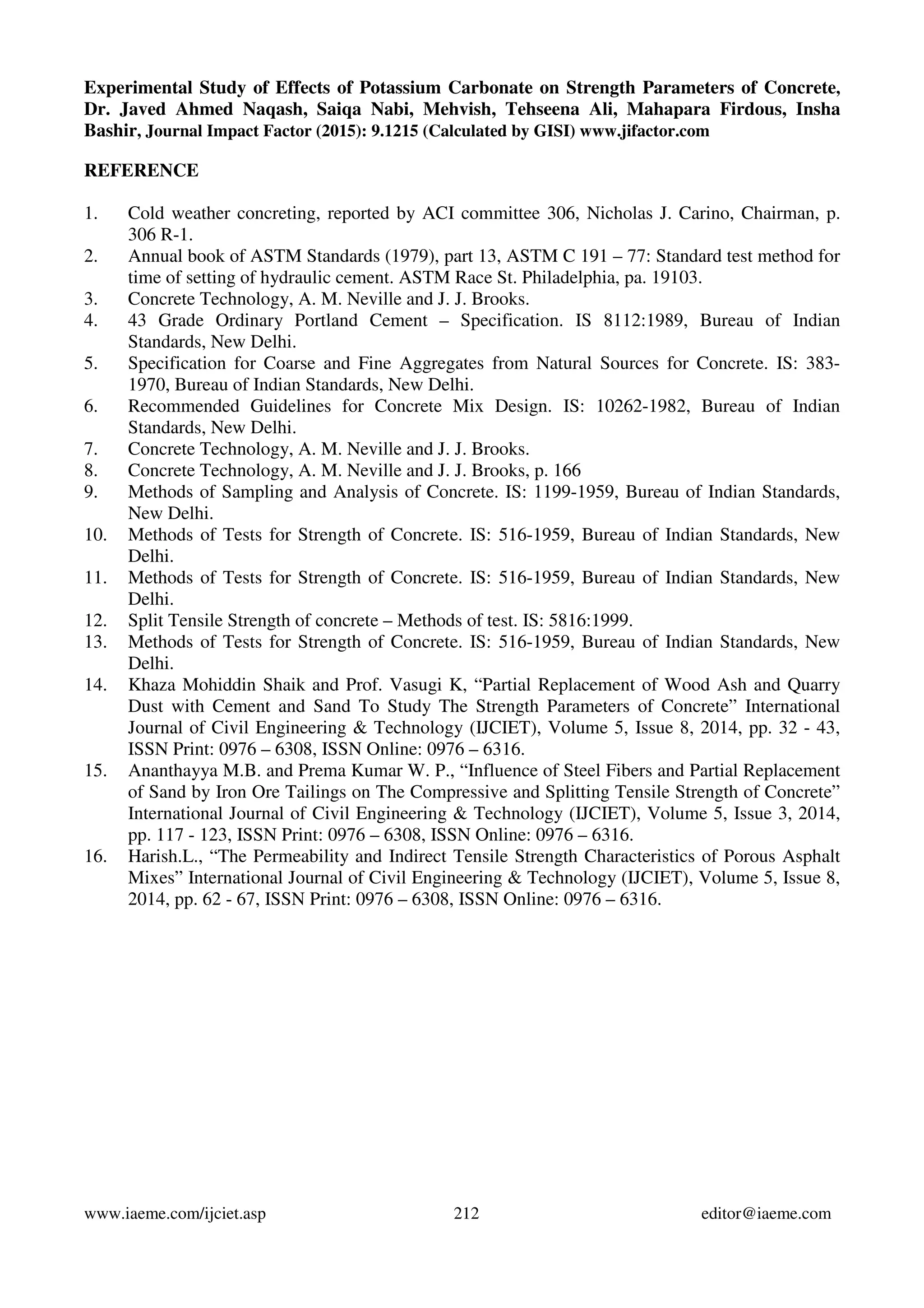 Experimental Study of Effects of Potassium Carbonate on Strength Parameters of Concrete,
Dr. Javed Ahmed Naqash, Saiqa Nabi, Mehvish, Tehseena Ali, Mahapara Firdous, Insha
Bashir, Journal Impact Factor (2015): 9.1215 (Calculated by GISI) www.jifactor.com
www.iaeme.com/ijciet.asp 212 editor@iaeme.com
REFERENCE
1. Cold weather concreting, reported by ACI committee 306, Nicholas J. Carino, Chairman, p.
306 R-1.
2. Annual book of ASTM Standards (1979), part 13, ASTM C 191 – 77: Standard test method for
time of setting of hydraulic cement. ASTM Race St. Philadelphia, pa. 19103.
3. Concrete Technology, A. M. Neville and J. J. Brooks.
4. 43 Grade Ordinary Portland Cement – Specification. IS 8112:1989, Bureau of Indian
Standards, New Delhi.
5. Specification for Coarse and Fine Aggregates from Natural Sources for Concrete. IS: 383-
1970, Bureau of Indian Standards, New Delhi.
6. Recommended Guidelines for Concrete Mix Design. IS: 10262-1982, Bureau of Indian
Standards, New Delhi.
7. Concrete Technology, A. M. Neville and J. J. Brooks.
8. Concrete Technology, A. M. Neville and J. J. Brooks, p. 166
9. Methods of Sampling and Analysis of Concrete. IS: 1199-1959, Bureau of Indian Standards,
New Delhi.
10. Methods of Tests for Strength of Concrete. IS: 516-1959, Bureau of Indian Standards, New
Delhi.
11. Methods of Tests for Strength of Concrete. IS: 516-1959, Bureau of Indian Standards, New
Delhi.
12. Split Tensile Strength of concrete – Methods of test. IS: 5816:1999.
13. Methods of Tests for Strength of Concrete. IS: 516-1959, Bureau of Indian Standards, New
Delhi.
14. Khaza Mohiddin Shaik and Prof. Vasugi K, “Partial Replacement of Wood Ash and Quarry
Dust with Cement and Sand To Study The Strength Parameters of Concrete” International
Journal of Civil Engineering & Technology (IJCIET), Volume 5, Issue 8, 2014, pp. 32 - 43,
ISSN Print: 0976 – 6308, ISSN Online: 0976 – 6316.
15. Ananthayya M.B. and Prema Kumar W. P., “Influence of Steel Fibers and Partial Replacement
of Sand by Iron Ore Tailings on The Compressive and Splitting Tensile Strength of Concrete”
International Journal of Civil Engineering & Technology (IJCIET), Volume 5, Issue 3, 2014,
pp. 117 - 123, ISSN Print: 0976 – 6308, ISSN Online: 0976 – 6316.
16. Harish.L., “The Permeability and Indirect Tensile Strength Characteristics of Porous Asphalt
Mixes” International Journal of Civil Engineering & Technology (IJCIET), Volume 5, Issue 8,
2014, pp. 62 - 67, ISSN Print: 0976 – 6308, ISSN Online: 0976 – 6316.
 
