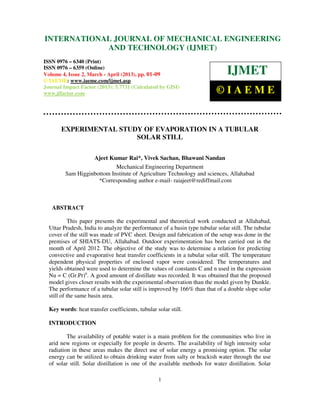INTERNATIONALMechanical Engineering and Technology (IJMET), ISSN 0976 –
 International Journal of JOURNAL OF MECHANICAL ENGINEERING
 6340(Print), ISSN 0976 – 6359(Online) Volume 4, Issue 2, March - April (2013) © IAEME
                          AND TECHNOLOGY (IJMET)
ISSN 0976 – 6340 (Print)
ISSN 0976 – 6359 (Online)
Volume 4, Issue 2, March - April (2013), pp. 01-09                             IJMET
© IAEME: www.iaeme.com/ijmet.asp
Journal Impact Factor (2013): 5.7731 (Calculated by GISI)
www.jifactor.com                                                          ©IAEME


       EXPERIMENTAL STUDY OF EVAPORATION IN A TUBULAR
                        SOLAR STILL

                   Ajeet Kumar Rai*, Vivek Sachan, Bhawani Nandan
                            Mechanical Engineering Department
         Sam Higginbottom Institute of Agriculture Technology and sciences, Allahabad
                     *Corresponding author e-mail- raiajeet@rediffmail.com



   ABSTRACT

            This paper presents the experimental and theoretical work conducted at Allahabad,
  Uttar Pradesh, India to analyze the performance of a basin type tubular solar still. The tubular
  cover of the still was made of PVC sheet. Design and fabrication of the setup was done in the
  premises of SHIATS-DU, Allahabad. Outdoor experimentation has been carried out in the
  month of April 2012. The objective of the study was to determine a relation for predicting
  convective and evaporative heat transfer coefficients in a tubular solar still. The temperature
  dependent physical properties of enclosed vapor were considered. The temperatures and
  yields obtained were used to determine the values of constants C and n used in the expression
  Nu = C (Gr.Pr)n. A good amount of distillate was recorded. It was obtained that the proposed
  model gives closer results with the experimental observation than the model given by Dunkle.
  The performance of a tubular solar still is improved by 166% than that of a double slope solar
  still of the same basin area.

  Key words: heat transfer coefficients, tubular solar still.

  INTRODUCTION

          The availability of potable water is a main problem for the communities who live in
  arid new regions or especially for people in deserts. The availability of high intensity solar
  radiation in these areas makes the direct use of solar energy a promising option. The solar
  energy can be utilized to obtain drinking water from salty or brackish water through the use
  of solar still. Solar distillation is one of the available methods for water distillation. Solar

                                                  1
 
