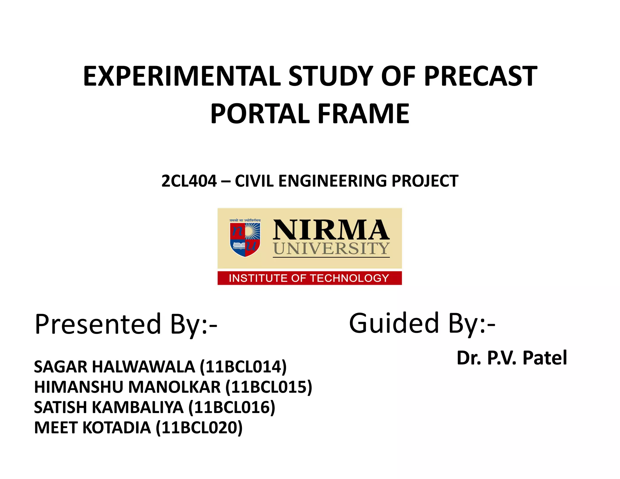 EXPERIMENTAL STUDY OF PRECAST
PORTAL FRAME
2CL404 – CIVIL ENGINEERING PROJECT
ee
Presented By:-
SAGAR HALWAWALA (11BCL014)
HIMANSHU MANOLKAR (11BCL015)
SATISH KAMBALIYA (11BCL016)
MEET KOTADIA (11BCL020)
Guided By:-
Dr. P.V. Patel
 