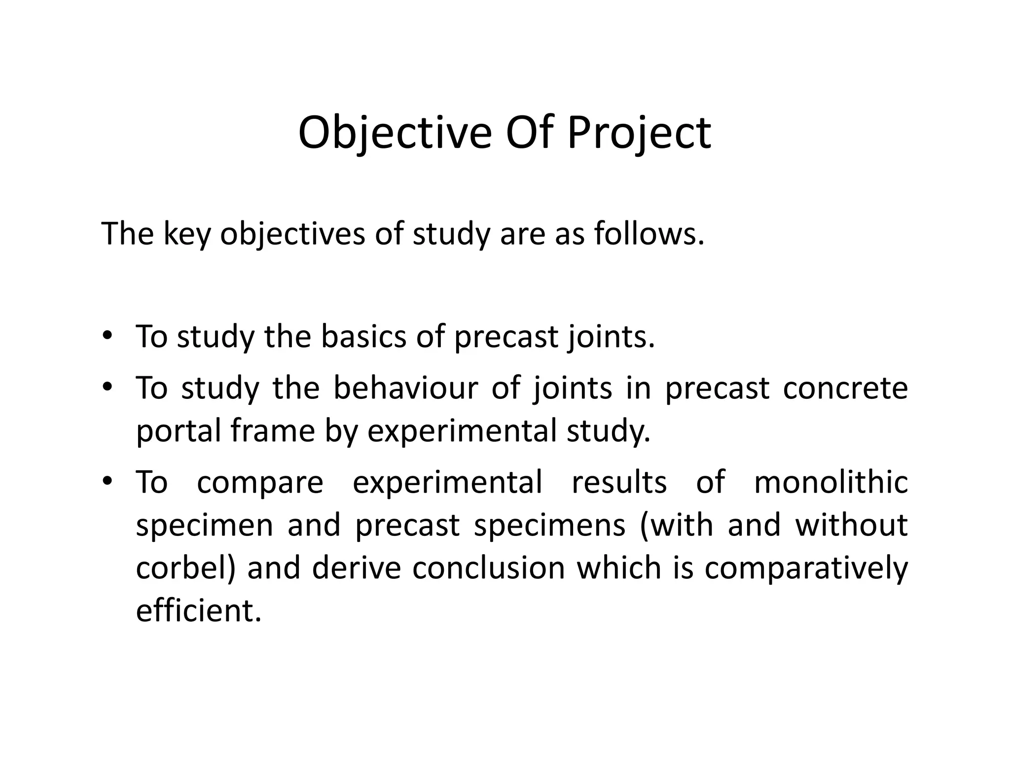 Objective Of Project
The key objectives of study are as follows.
• To study the basics of precast joints.
• To study the behaviour of joints in precast concrete• To study the behaviour of joints in precast concrete
portal frame by experimental study.
• To compare experimental results of monolithic
specimen and precast specimens (with and without
corbel) and derive conclusion which is comparatively
efficient.
 