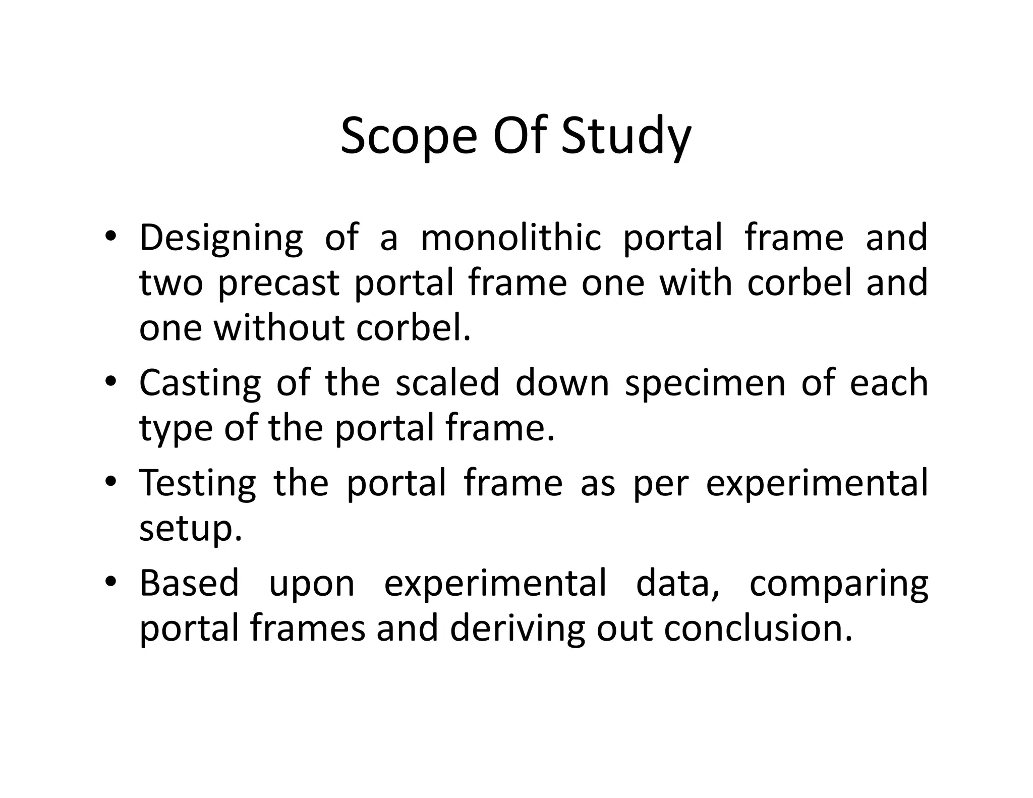 Scope Of Study
• Designing of a monolithic portal frame and
two precast portal frame one with corbel and
one without corbel.
• Casting of the scaled down specimen of each• Casting of the scaled down specimen of each
type of the portal frame.
• Testing the portal frame as per experimental
setup.
• Based upon experimental data, comparing
portal frames and deriving out conclusion.
 