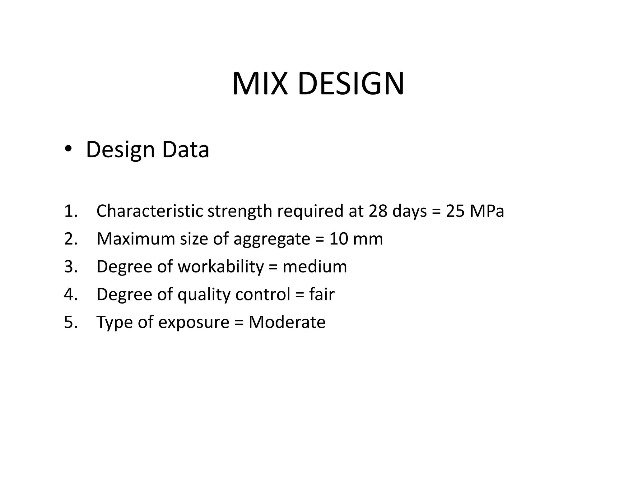 MIX DESIGN
• Design Data
1. Characteristic strength required at 28 days = 25 MPa
2. Maximum size of aggregate = 10 mm2. Maximum size of aggregate = 10 mm
3. Degree of workability = medium
4. Degree of quality control = fair
5. Type of exposure = Moderate
 