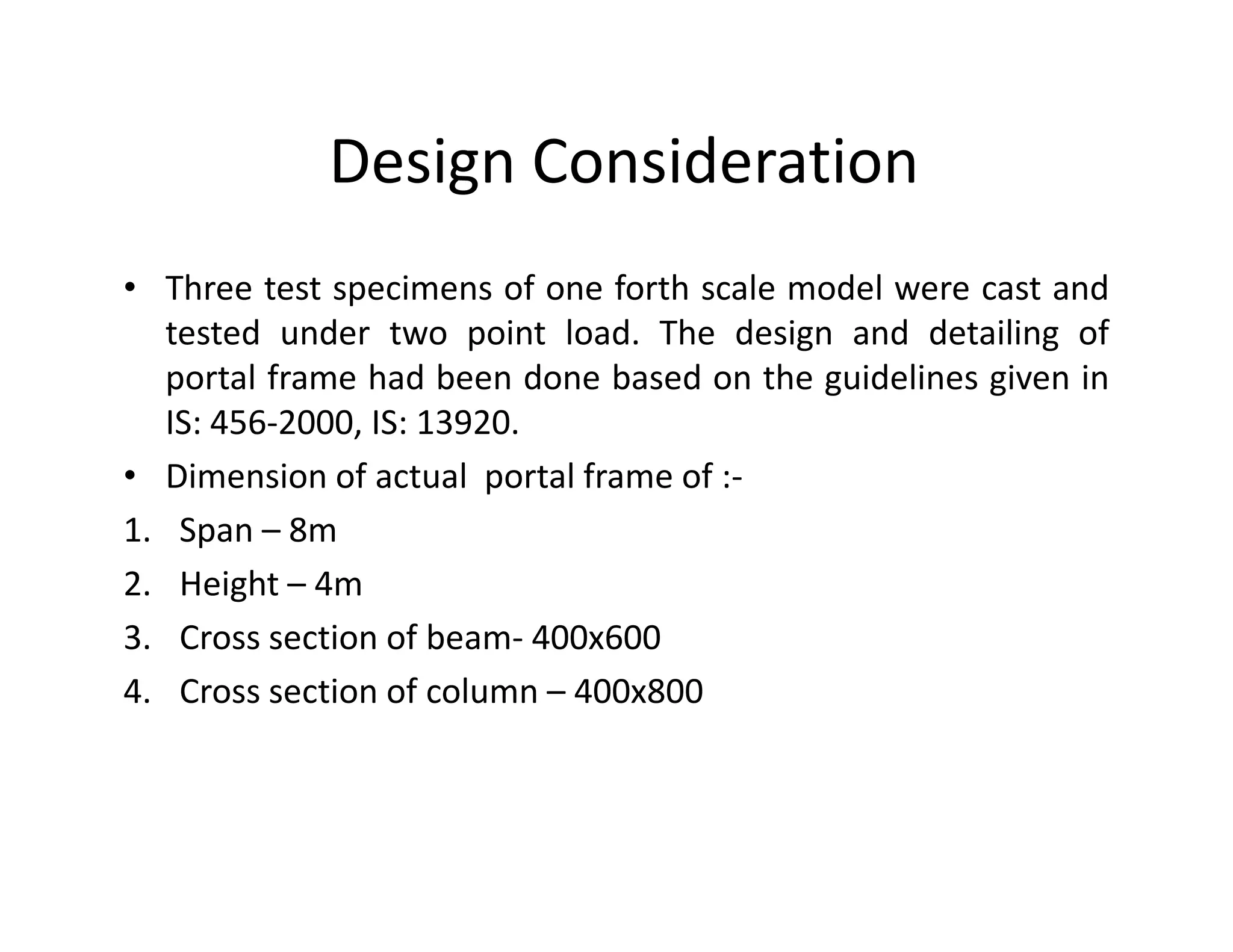 Design Consideration
• Three test specimens of one forth scale model were cast and
tested under two point load. The design and detailing of
portal frame had been done based on the guidelines given in
IS: 456-2000, IS: 13920.
• Dimension of actual portal frame of :-• Dimension of actual portal frame of :-
1. Span – 8m
2. Height – 4m
3. Cross section of beam- 400x600
4. Cross section of column – 400x800
 