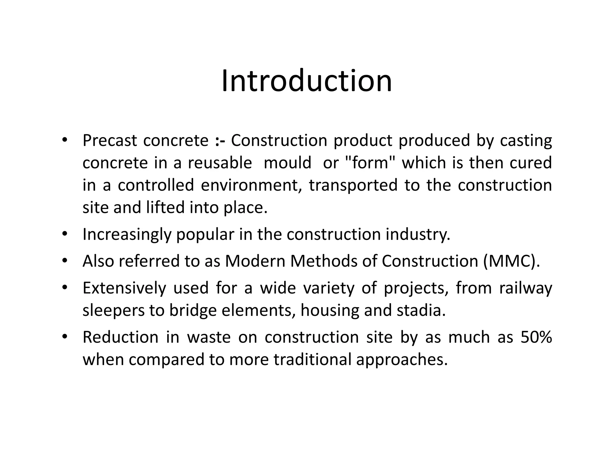 Introduction
• Precast concrete :- Construction product produced by casting
concrete in a reusable mould or "form" which is then cured
in a controlled environment, transported to the construction
site and lifted into place.
• Increasingly popular in the construction industry.• Increasingly popular in the construction industry.
• Also referred to as Modern Methods of Construction (MMC).
• Extensively used for a wide variety of projects, from railway
sleepers to bridge elements, housing and stadia.
• Reduction in waste on construction site by as much as 50%
when compared to more traditional approaches.
 