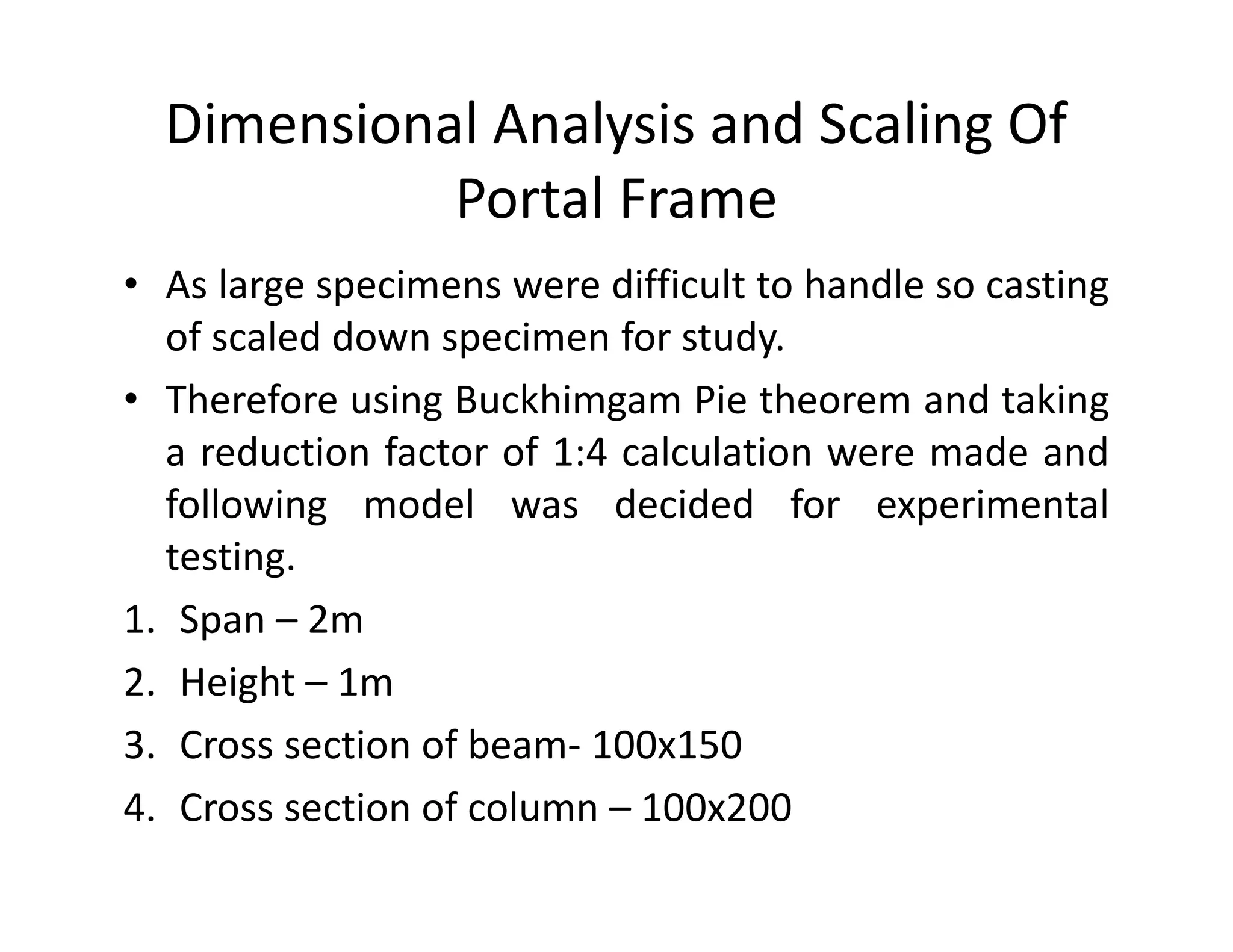 Dimensional Analysis and Scaling Of
Portal Frame
• As large specimens were difficult to handle so casting
of scaled down specimen for study.
• Therefore using Buckhimgam Pie theorem and taking
a reduction factor of 1:4 calculation were made and
following model was decided for experimental
testing.
1. Span – 2m
2. Height – 1m
3. Cross section of beam- 100x150
4. Cross section of column – 100x200
 