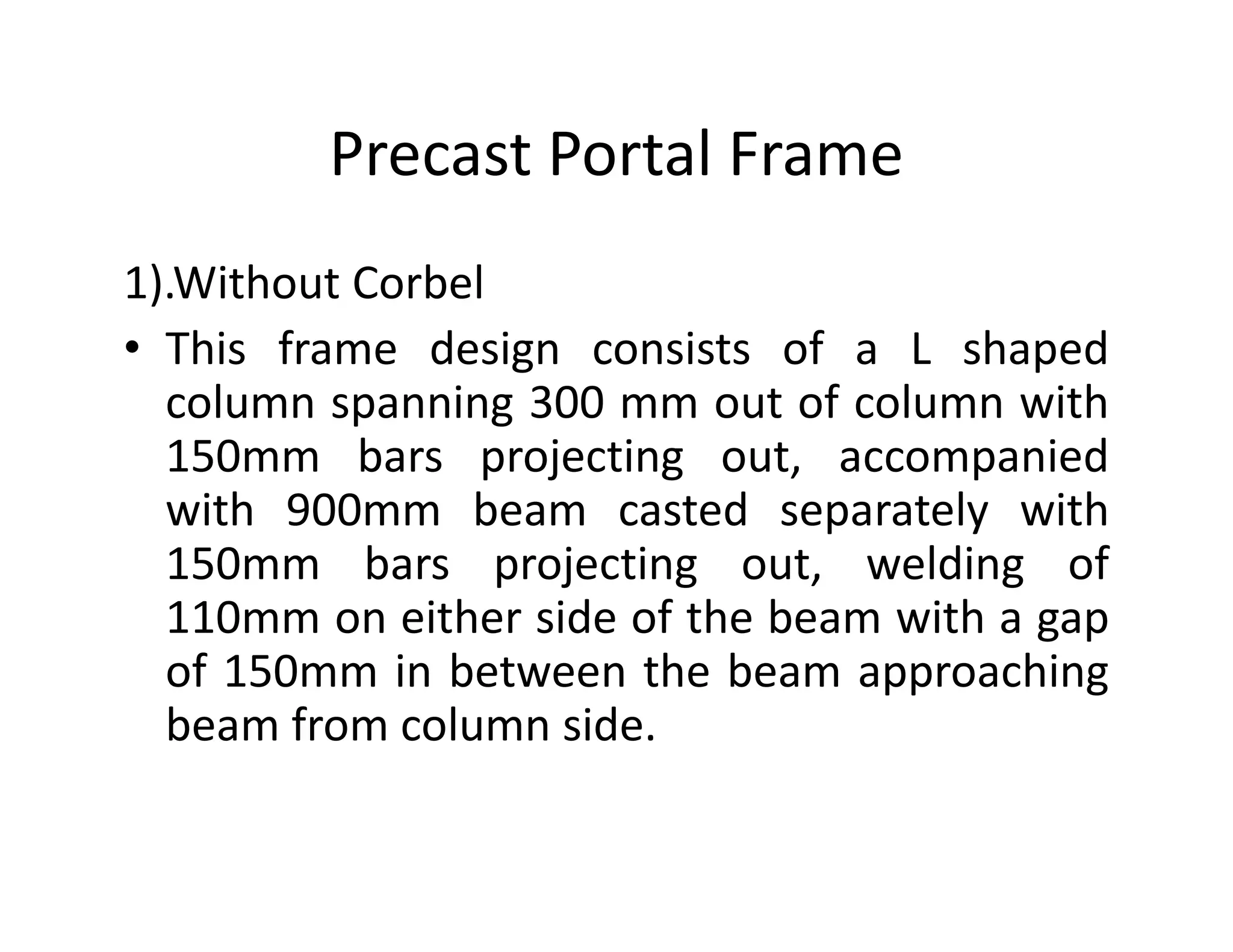Precast Portal Frame
1).Without Corbel
• This frame design consists of a L shaped
column spanning 300 mm out of column with
150mm bars projecting out, accompanied150mm bars projecting out, accompanied
with 900mm beam casted separately with
150mm bars projecting out, welding of
110mm on either side of the beam with a gap
of 150mm in between the beam approaching
beam from column side.
 