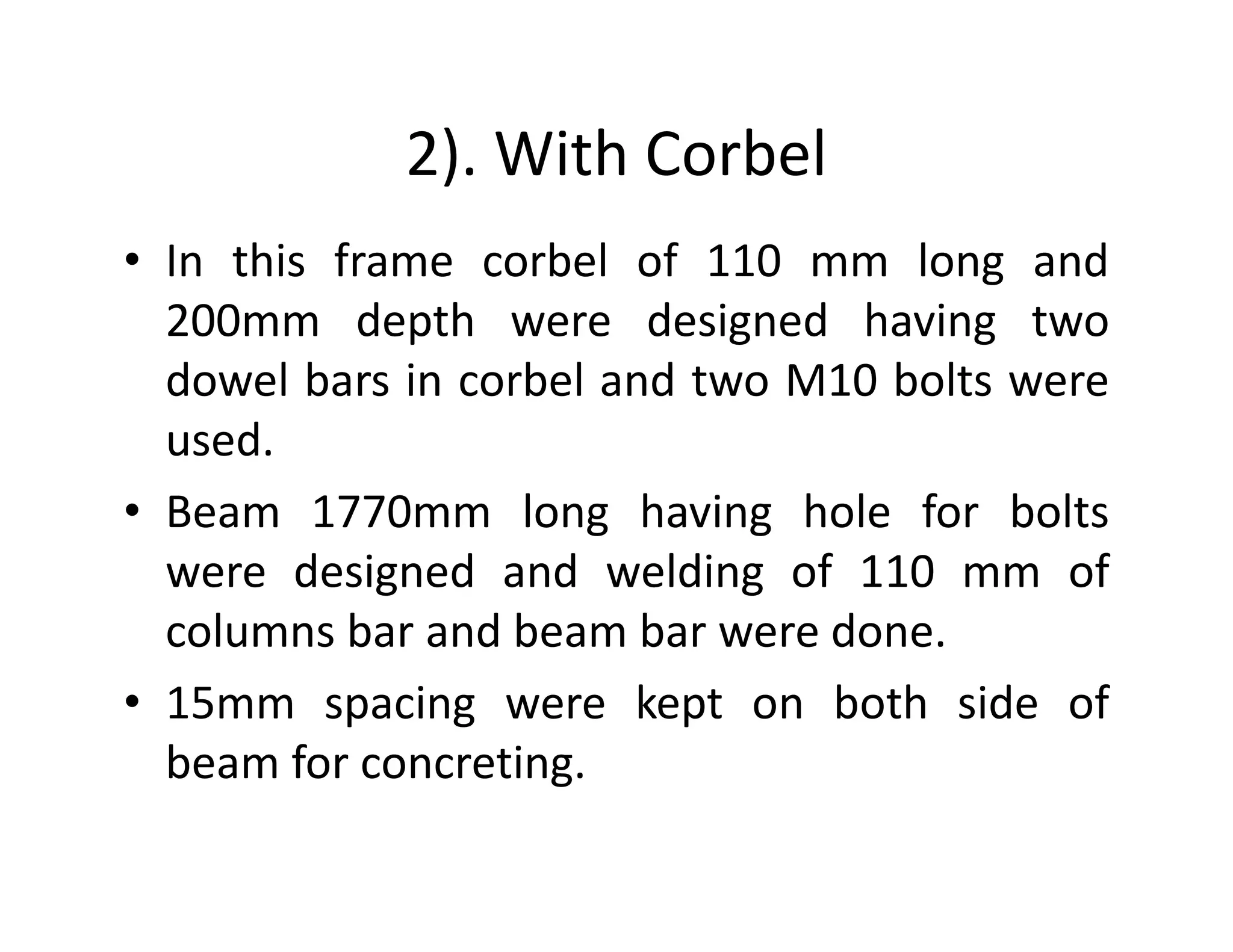 2). With Corbel
• In this frame corbel of 110 mm long and
200mm depth were designed having two
dowel bars in corbel and two M10 bolts were
used.
• Beam 1770mm long having hole for bolts
were designed and welding of 110 mm of
columns bar and beam bar were done.
• 15mm spacing were kept on both side of
beam for concreting.
 