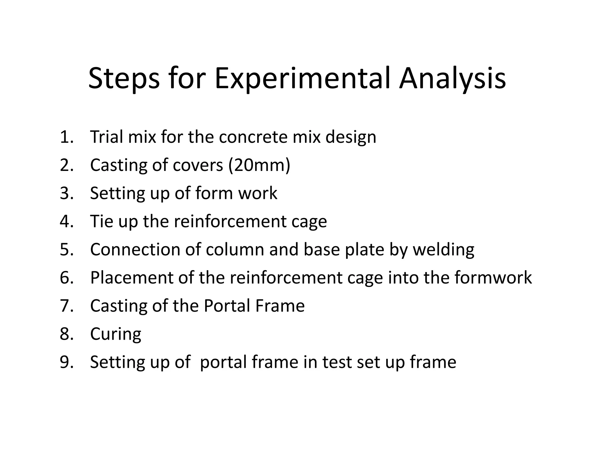 Steps for Experimental Analysis
1. Trial mix for the concrete mix design
2. Casting of covers (20mm)
3. Setting up of form work
4. Tie up the reinforcement cage4. Tie up the reinforcement cage
5. Connection of column and base plate by welding
6. Placement of the reinforcement cage into the formwork
7. Casting of the Portal Frame
8. Curing
9. Setting up of portal frame in test set up frame
 