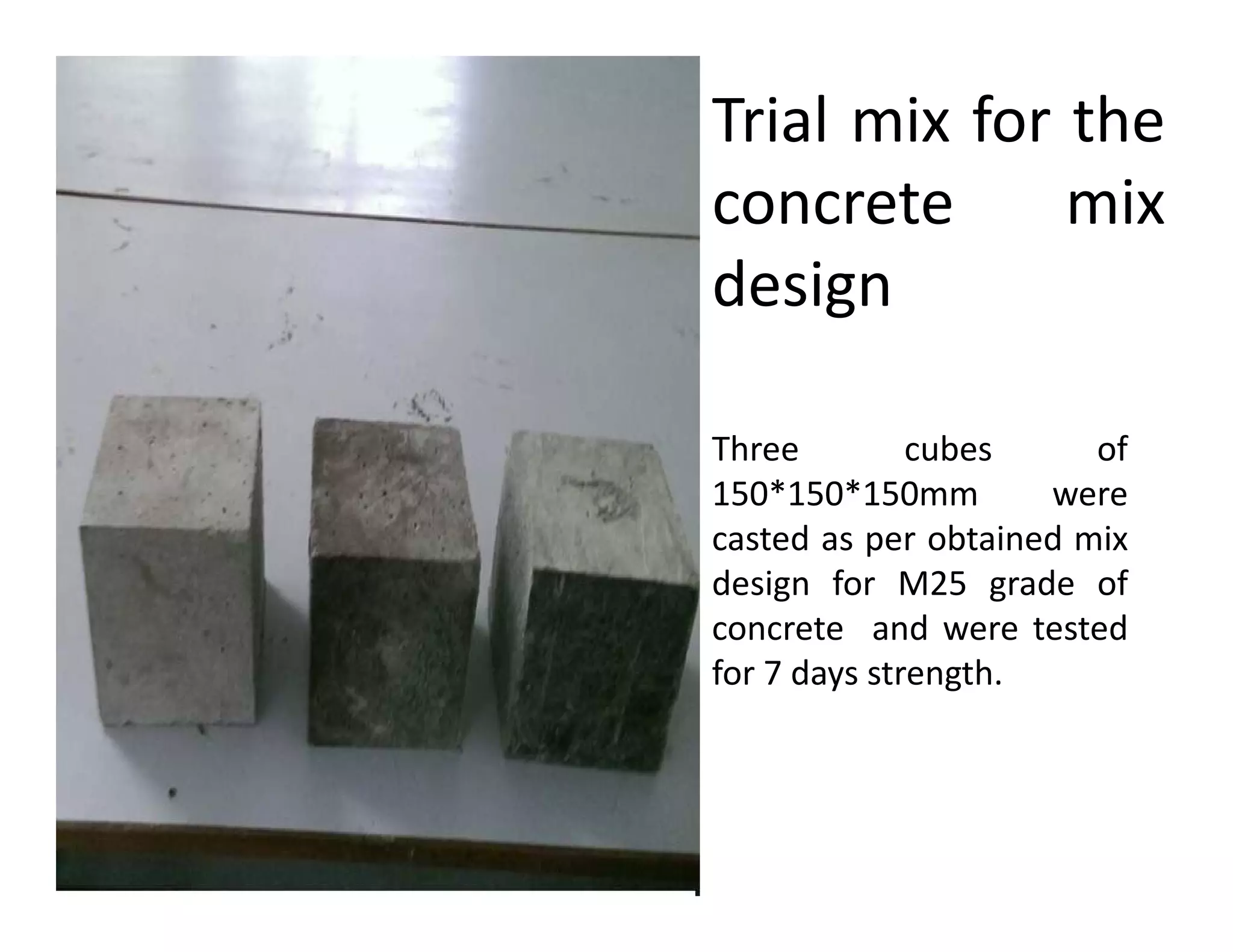 Trial mix for the
concrete mix
design
Three cubes of
150*150*150mm were150*150*150mm were
casted as per obtained mix
design for M25 grade of
concrete and were tested
for 7 days strength.
 