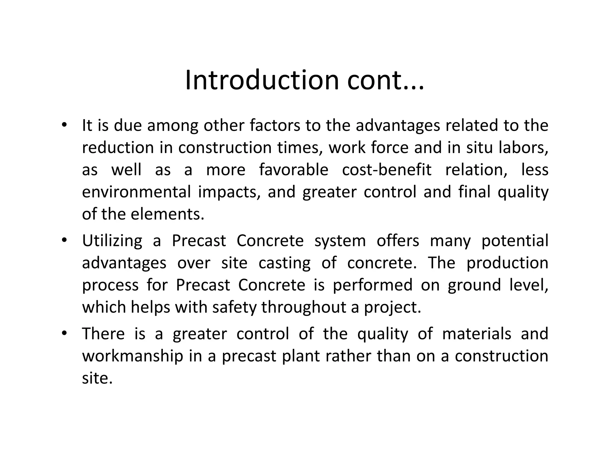 Introduction cont...
• It is due among other factors to the advantages related to the
reduction in construction times, work force and in situ labors,
as well as a more favorable cost-benefit relation, less
environmental impacts, and greater control and final quality
of the elements.
• Utilizing a Precast Concrete system offers many potential• Utilizing a Precast Concrete system offers many potential
advantages over site casting of concrete. The production
process for Precast Concrete is performed on ground level,
which helps with safety throughout a project.
• There is a greater control of the quality of materials and
workmanship in a precast plant rather than on a construction
site.
 