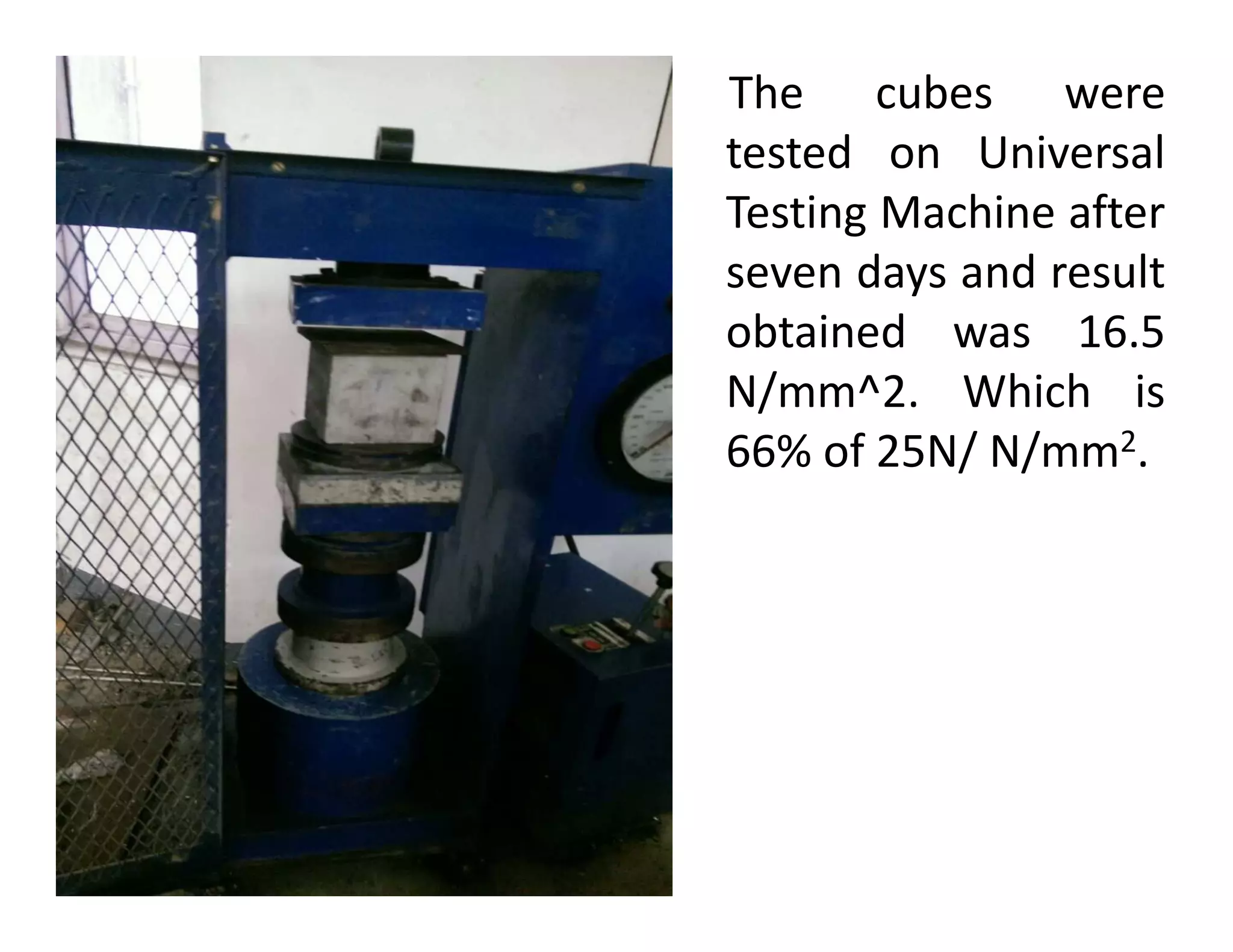 The cubes were
tested on Universal
Testing Machine after
seven days and result
obtained was 16.5
N/mm^2. Which is
66% of 25N/ N/mm2.66% of 25N/ N/mm .
 