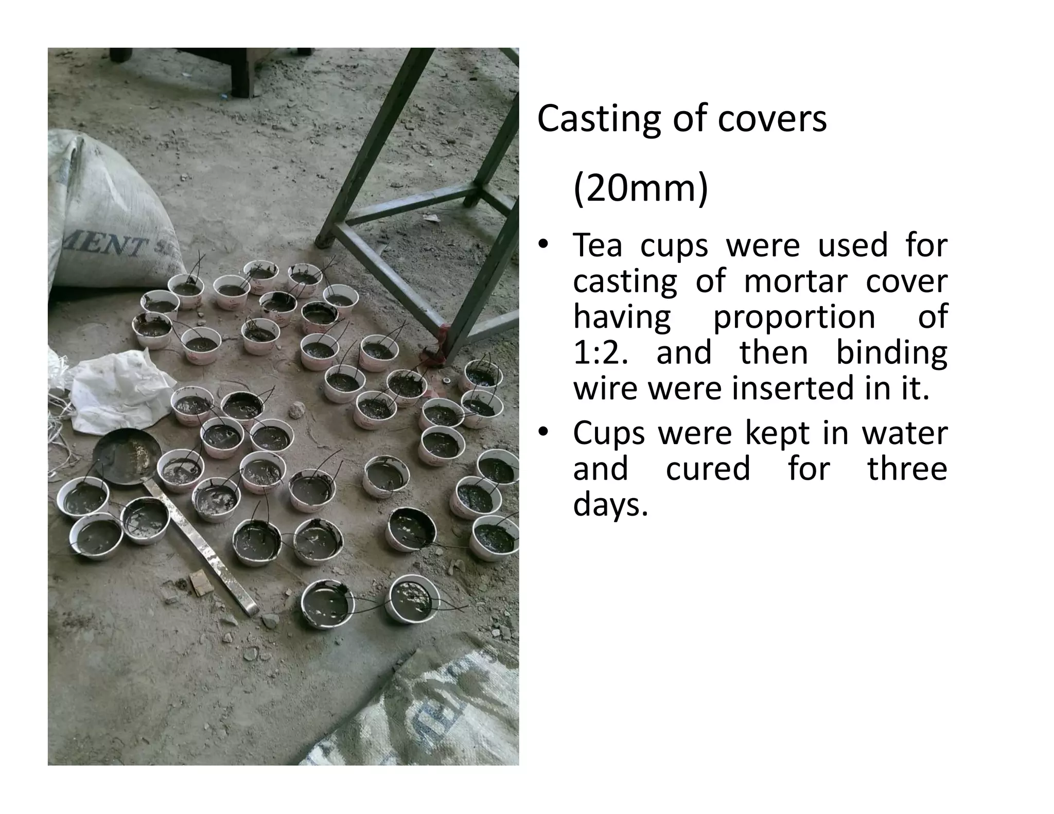 Casting of covers
(20mm)
• Tea cups were used for
casting of mortar cover
having proportion of
1:2. and then binding
wire were inserted in it.
• Cups were kept in water
and cured for three
days.
 