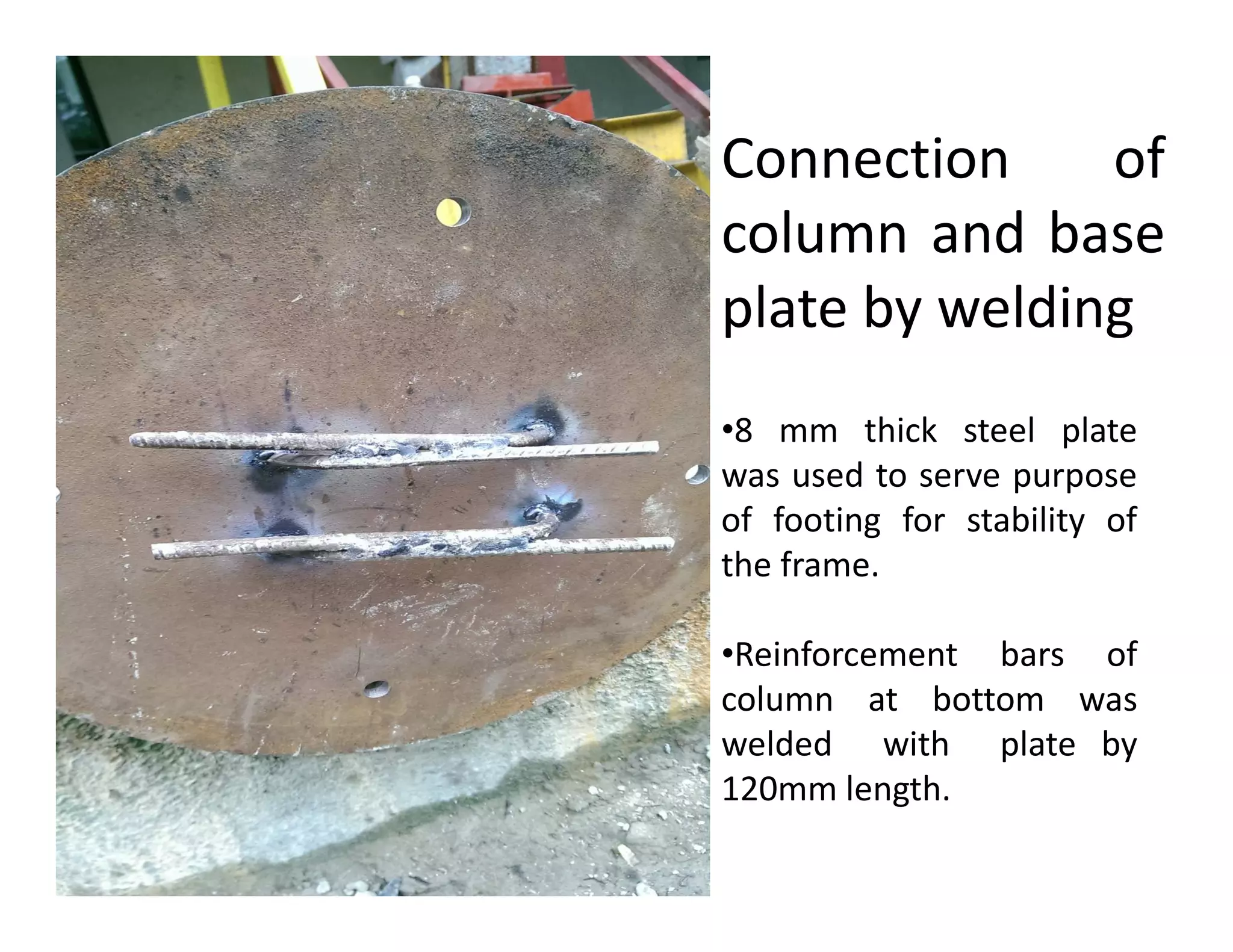 •8 mm thick steel plate
was used to serve purpose
Connection of
column and base
plate by welding
was used to serve purpose
of footing for stability of
the frame.
•Reinforcement bars of
column at bottom was
welded with plate by
120mm length.
 