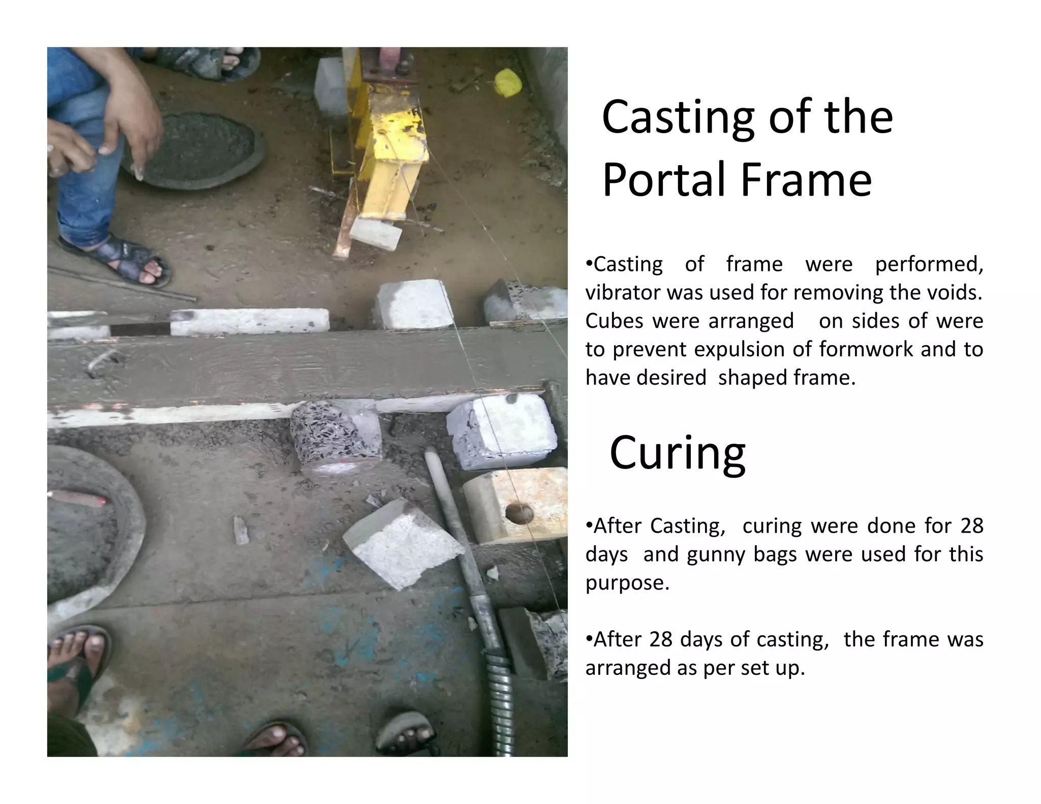 •Casting of frame were performed,
vibrator was used for removing the voids.
Cubes were arranged on sides of were
to prevent expulsion of formwork and to
have desired shaped frame.
Casting of the
Portal Frame
Curing
•After Casting, curing were done for 28
days and gunny bags were used for this
purpose.
•After 28 days of casting, the frame was
arranged as per set up.
 
