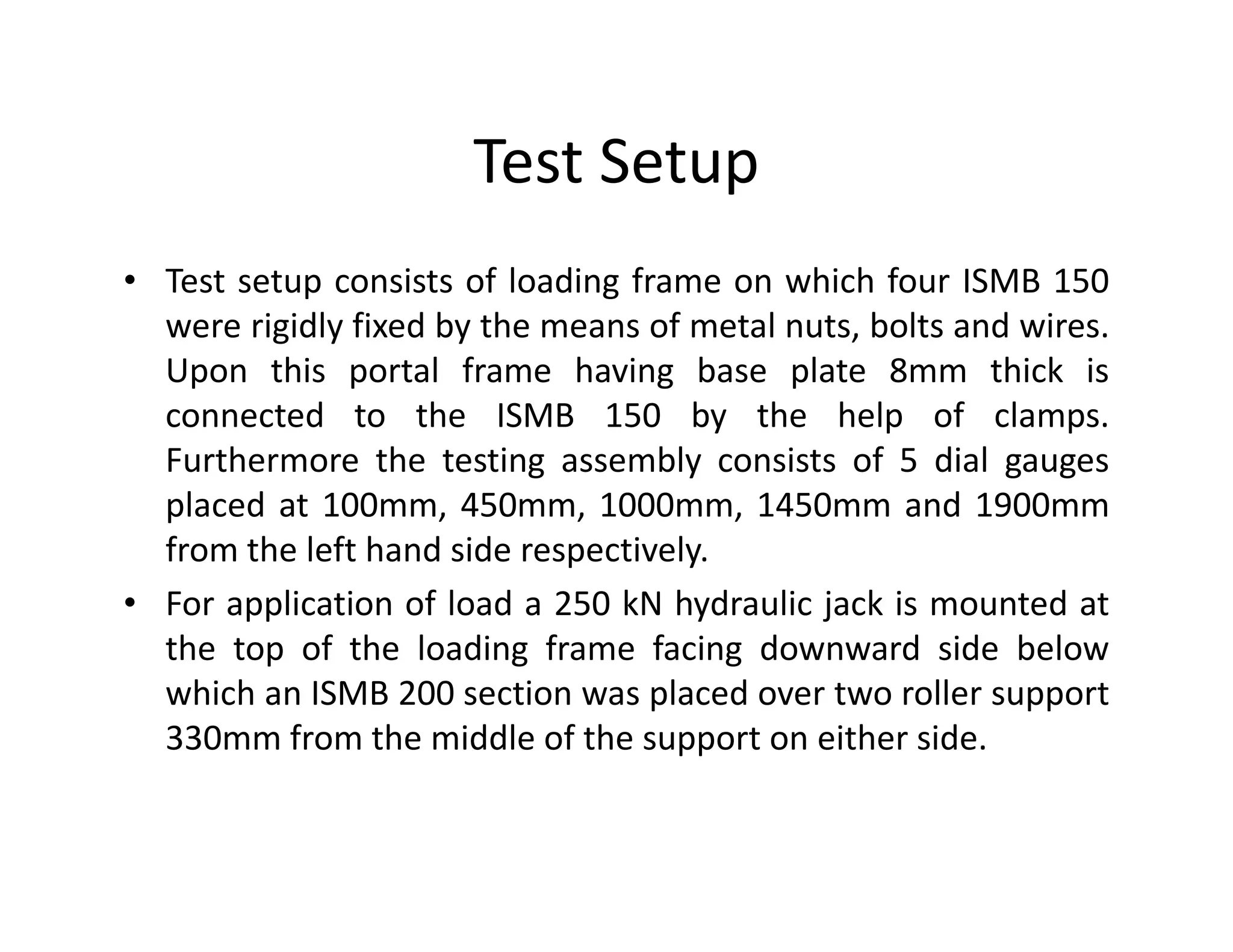 Test Setup
• Test setup consists of loading frame on which four ISMB 150
were rigidly fixed by the means of metal nuts, bolts and wires.
Upon this portal frame having base plate 8mm thick is
connected to the ISMB 150 by the help of clamps.
Furthermore the testing assembly consists of 5 dial gaugesFurthermore the testing assembly consists of 5 dial gauges
placed at 100mm, 450mm, 1000mm, 1450mm and 1900mm
from the left hand side respectively.
• For application of load a 250 kN hydraulic jack is mounted at
the top of the loading frame facing downward side below
which an ISMB 200 section was placed over two roller support
330mm from the middle of the support on either side.
 