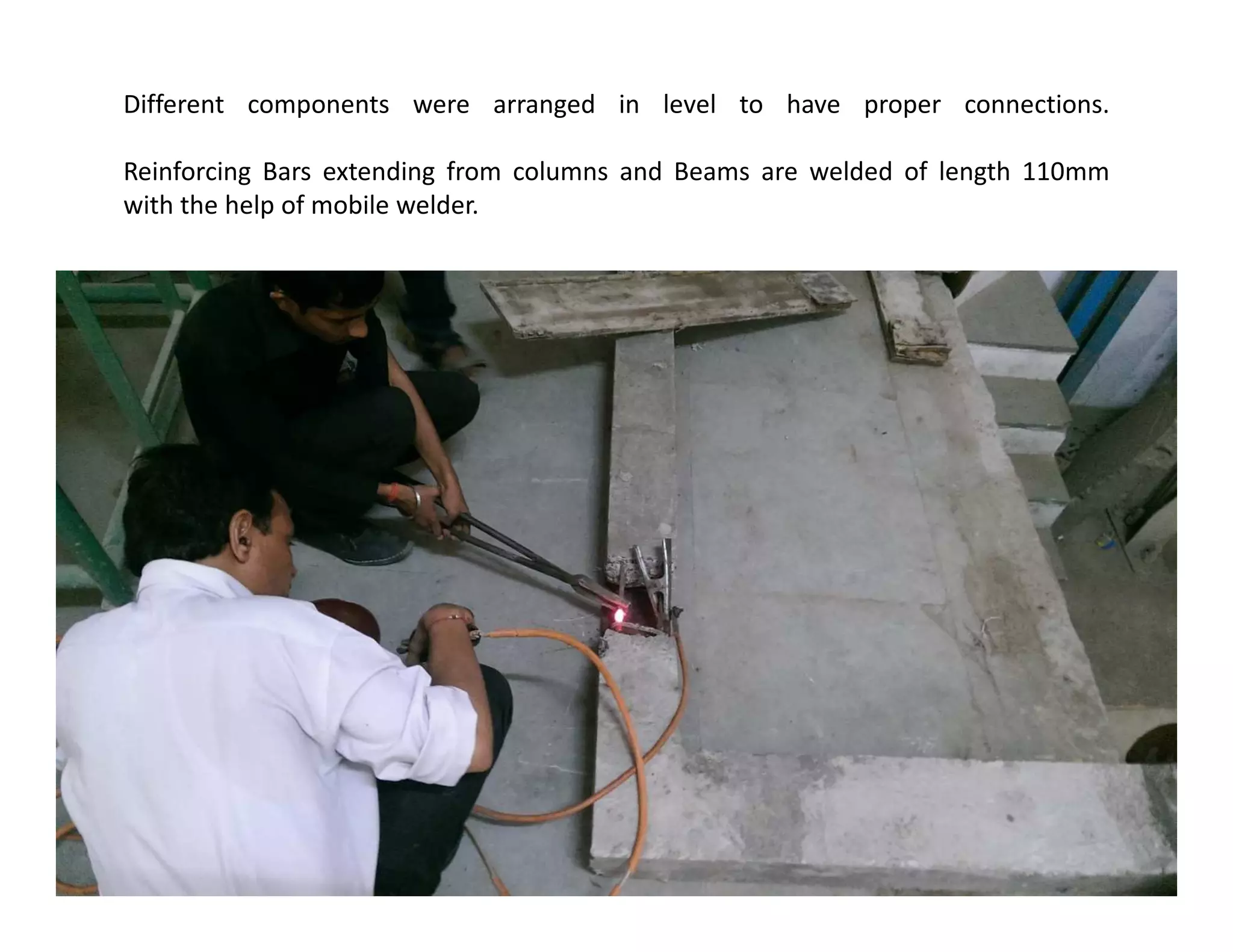 Different components were arranged in level to have proper connections.
Reinforcing Bars extending from columns and Beams are welded of length 110mm
with the help of mobile welder.
 